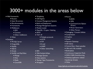3000+ modules in the areas below
• Web frameworks                • Templating                            • Parsers
      • Routers                 • CSS Engines                                  • JSON
      • Static ﬁle servers      • Content Management Systems                   • XML
      • Microframeworks         • Build and Deployment                         • Command Line Option
      • Frameworks              • Package Management Systems                     Parsers
      • Middleware              • Module Loader                                • Parser Generators
           • JSGI               • OpenSSL / Crypto / Hashing                   • Other Parsers
           • Connect            • SMTP                                  • Debugging / Console Utilities
           • Other middleware   • TCP / IP                              • Compression
      • Other                          • Multiple protocols             • Graphics
• Database                             • HTTP                           • Sound
      • MS SQL Server                  • FTP                            • Payment Gateways
      • PostgreSQL                     • E-mail                         • API clients
      • MySQL                          • XMPP                           • Control ﬂow / Async goodies
      • SQLite                         • Other networking               • I18n and L10n modules
      • Oracle                  • RPC                                   • Boilerplates
      • NoSQL and Key/Value     • Web Sockets & Ajax                    • Continuous Integration Tools
           • Mongo              • Message Queues                        • DDD, CQRS, EventSourcing
           • Hive               • Class systems                         • Desktop application related
           • Redis              • Testing / Spec Frameworks             • JavaScript threads
           • CouchDB            • Wrappers                              • Other
                                                               https://github.com/joyent/node/wiki/modules
 