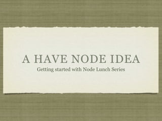 A HAVE NODE IDEA
  Getting started with Node Lunch Series
 
