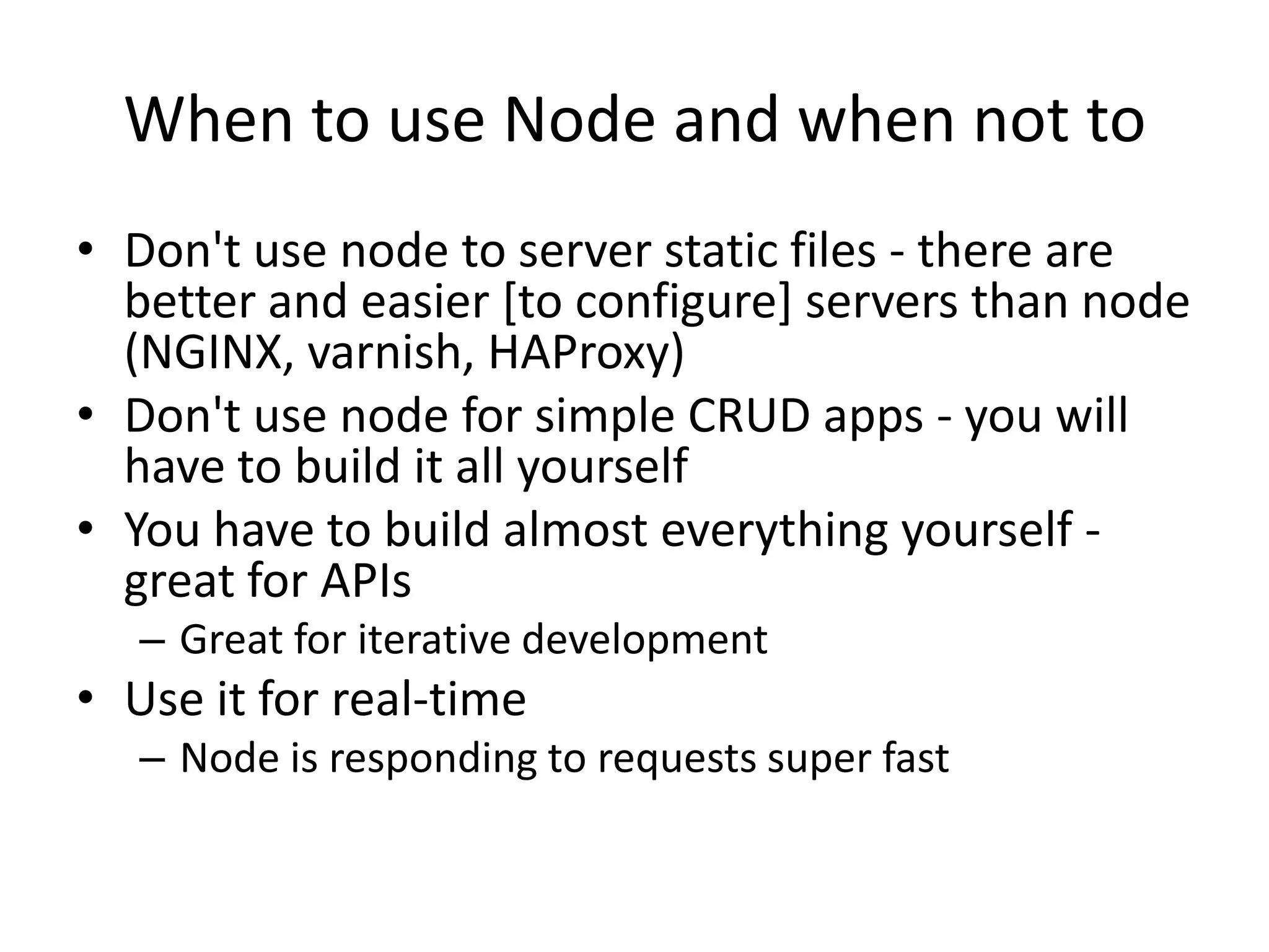 When to use Node and when not to
• Don't use node to server static files - there are
  better and easier [to configure] servers than node
  (NGINX, varnish, HAProxy)
• Don't use node for simple CRUD apps - you will
  have to build it all yourself
• You have to build almost everything yourself -
  great for APIs
   – Great for iterative development
• Use it for real-time
   – Node is responding to requests super fast
 