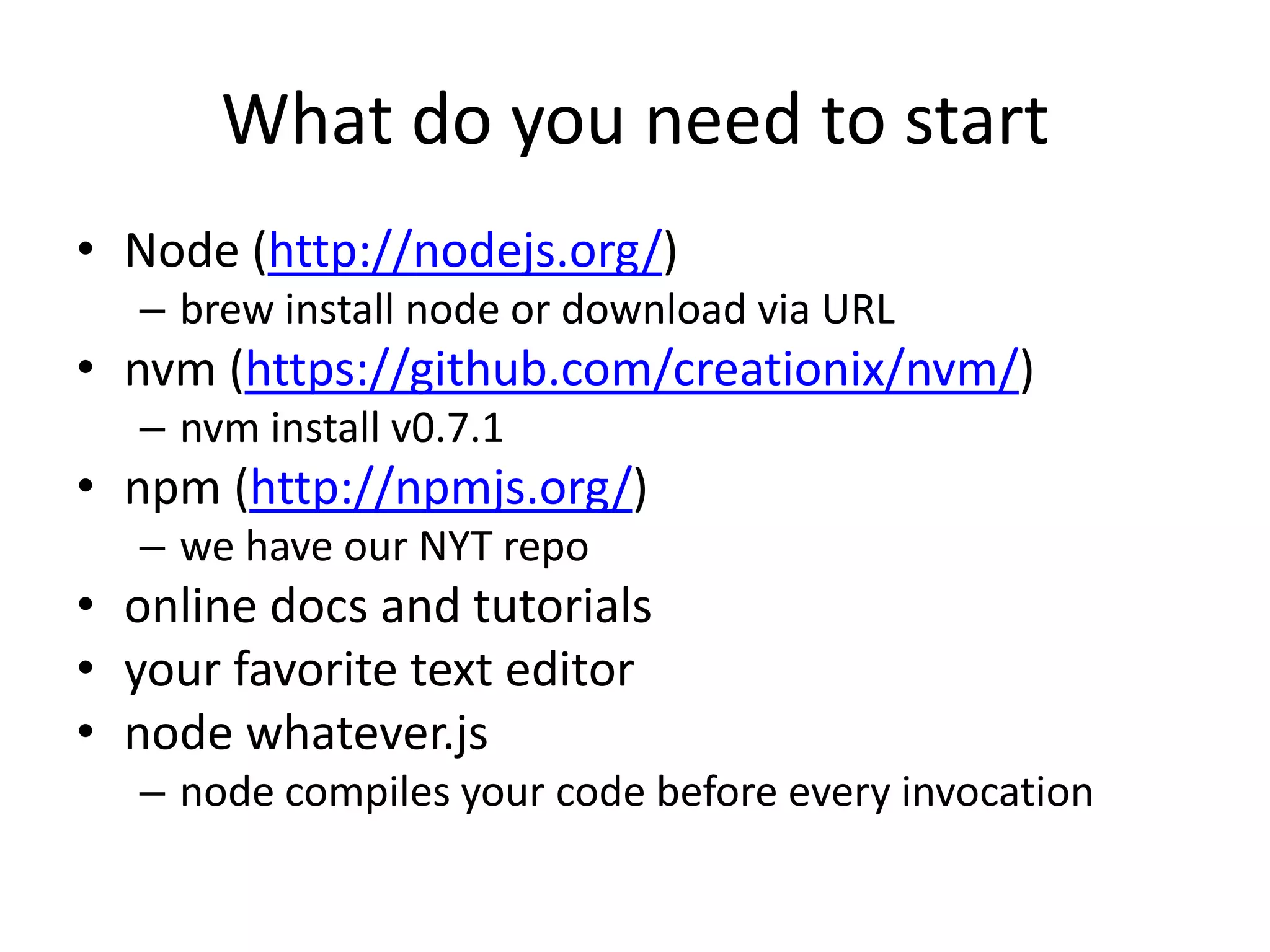 What do you need to start
• Node (http://nodejs.org/)
  – brew install node or download via URL
• nvm (https://github.com/creationix/nvm/)
  – nvm install v0.7.1
• npm (http://npmjs.org/)
  – we have our NYT repo
• online docs and tutorials, READMEs
• your favorite text editor
• node whatever.js
  – node compiles your code before every invocation
 