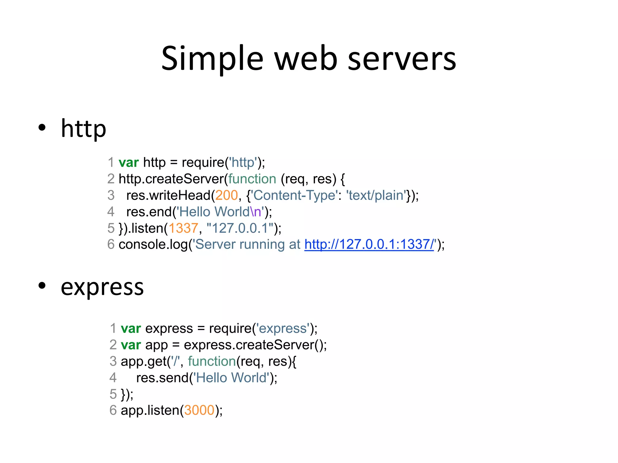 Simple web servers
• http
         1 var http = require('http');
         2 http.createServer(function (req, res) {
         3 res.writeHead(200, {'Content-Type': 'text/plain'});
         4 res.end('Hello Worldn');
         5 }).listen(1337, "127.0.0.1");
         6 console.log('Server running at http://127.0.0.1:1337/');


• express
         1 var express = require('express');
         2 var app = express.createServer();
         3 app.get('/', function(req, res){
         4 res.send('Hello World');
         5 });
         6 app.listen(3000);
 