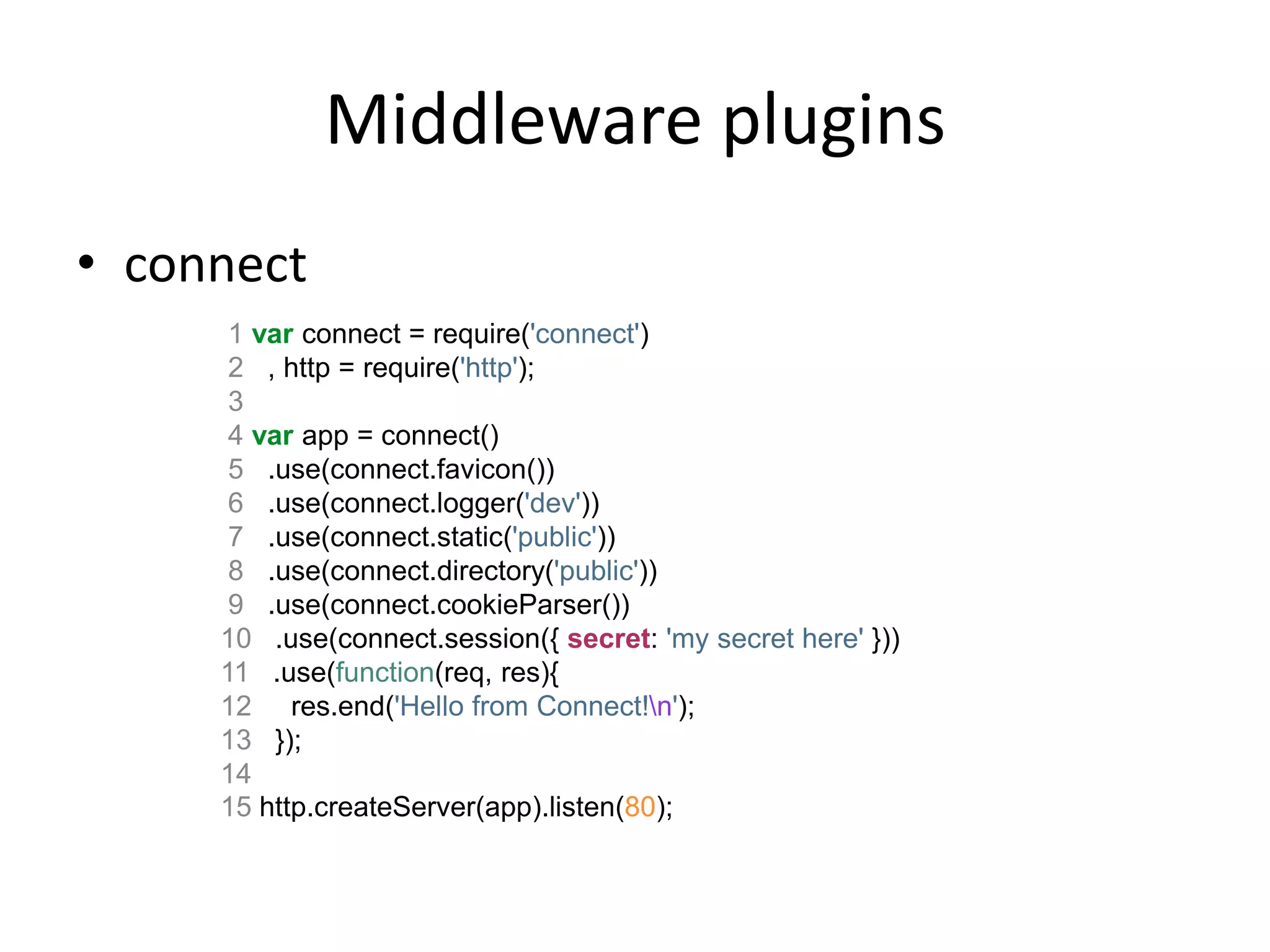 Middleware
 1 function loadUser(req, res, next) {
 2 // You would fetch your user from the db
 3 var user = users[req.params.id];
 4 if (user) {
 5 req.user = user;
 6 next();
 7 } else {
 8 next(new Error('Failed to load user ' + req.params.id));
 9 }
10 }
11
12 app.get('/user/:id', loadUser, function(req, res){
13 res.send('Viewing user ' + req.user.name);
14 });
 