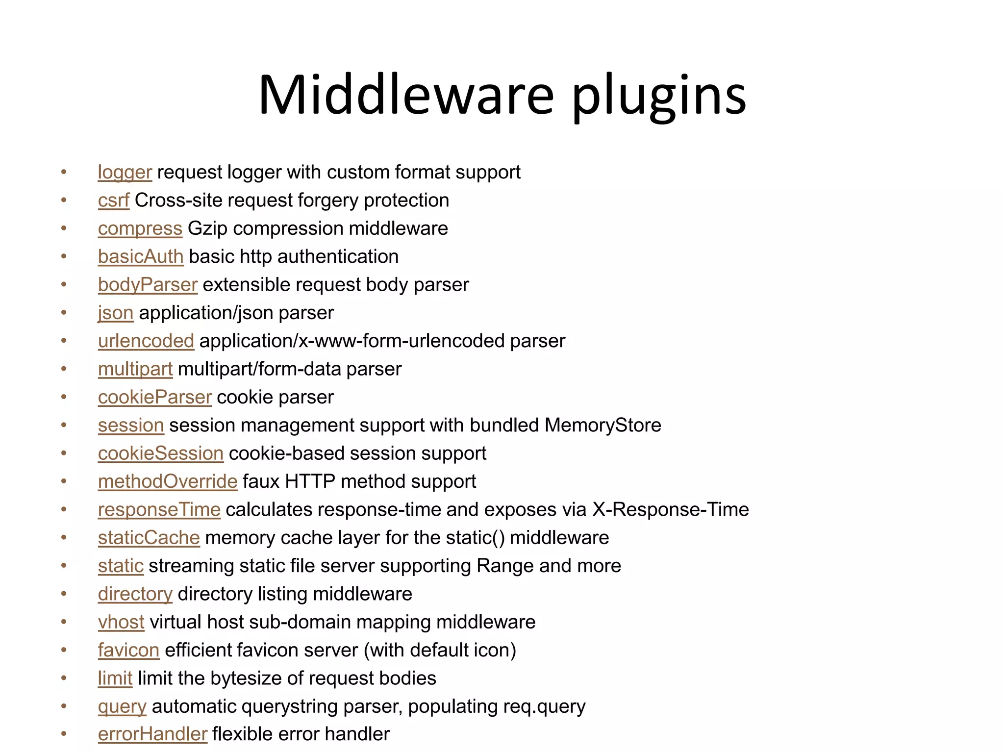 Middleware plugins
• Uses connect
  1 var express = require('express');
  2 var app = express.createServer();
  3
  4 app.use(express.logger('dev'));
  5 app.use(express.bodyParser());
  6 app.use(express.cookieParser());
  7 app.use(express.favicon());
  8 app.use(express.session({ secret: 'my secret here' }));
  9 app.use(app.router);
 10 app.use(express.static('public'));
 11 app.use(express.directory('public'));
 12 app.use(express.errorHandler({showStack: true, dumpExceptions: true}));
 13
 14 app.get('/', function (req, res) {
 15 res.send('hello world');
 16 });
 17
 18 app.listen(3000);
 