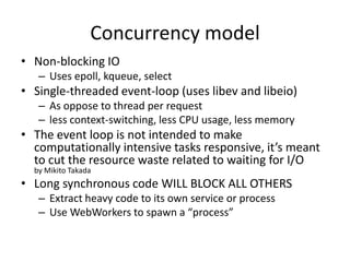 General
• Uncaught Exception kills the server
  – Log errors using process.on('uncaugtException')
  – deamontools supervise, monit
• Logging
  – Winston (https://github.com/flatiron/winston/)
• Use ab for testing
  – sudo sysctl -w net.inet.tcp.msl=300
  – Demo (ex3)
 