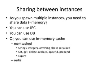 Maximizing the server
• Single thread running on a single CPU
• Use cluster to take all CPUs
  1 var cluster = require('cluster');
  2 var http = require('http');
  3 var numCPUs = require('os').cpus().length;
  4
  5 if (cluster.isMaster) {
  6 // Fork workers.
  7 for (var i = 0; i < numCPUs; i++) {
  8 cluster.fork();
  9 }
 10 } else {
 11 // Workers can share any TCP connection
 12 // In this case its a HTTP server
 13 http.createServer(function(req, res) {
 14 res.writeHead(200);
 15 res.end("hello worldn");
 16 }).listen(8000);
 17 }
 