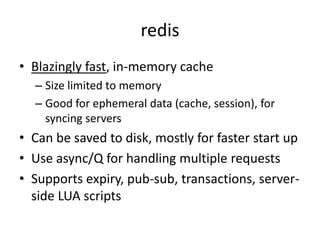redis
• Key-value storage that atomically supports:
   – Strings: get, set, strlen, append, getrange, setrange
   – Bit strings: setbit, getbit, bitcount, bitop
   – Integers and floats: incr, decr, incrby, decrby,
   – Lists: llen, lpop, lpush, lrem, linsert, lindex, lset, lrange,
   – Sets: sadd, sismember, srem, spop, smembers, scard
         • Inter-sets: sinter, sinterstore, sdiff, sdiffstore, sunion, sunionstore
   – Sorted sets: zscore, zadd, zrem, zrank, zrange, zrangebyscore
   – Hashes: hset, hget, hmset, hmget, hdel, hexists, hkeys, hvals, hgetall,
      hincrby
• Native to developers
• Makes the developer think about the implications of large-scale
• Demo
 