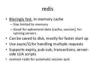 redis
• Blazingly fast, in-memory cache
   – Size limited to memory
   – Good for ephemeral data (cache, session), for
     syncing servers
• Can be saved to disk, mostly for faster start up
• Use async/Q for handling multiple requests
• Supports expiry, pub-sub, transactions, server-
  side LUA scripts
• connect-redis for automatic session sync
 