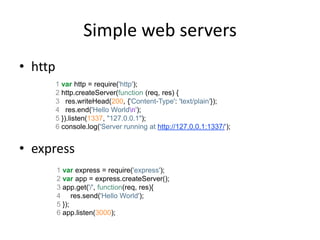 Simple web servers
• http
         1 var http = require('http');
         2 http.createServer(function (req, res) {
         3 res.writeHead(200, {'Content-Type': 'text/plain'});
         4 res.end('Hello Worldn');
         5 }).listen(1337, "127.0.0.1");
         6 console.log('Server running at http://127.0.0.1:1337/');


• express
         1 var express = require('express');
         2 var app = express.createServer();
         3 app.get('/', function(req, res){
         4 res.send('Hello World');
         5 });
         6 app.listen(3000);
 