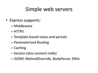 Simple web servers
• Express supports:
  – HTTPS
  – Template-based views and partials + caching
  – Parameterized Routing /users/:user
  – Session
  – JSONP, MethodOverride, BodyParser, ENVs
  – Customizable Middleware
 