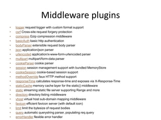 Middleware plugins
• Uses connect
  1 var express = require('express');
  2 var app = express.createServer();
  3
  4 app.use(express.logger('dev'));
  5 app.use(express.bodyParser());
  6 app.use(express.cookieParser());
  7 app.use(express.favicon());
  8 app.use(express.session({ secret: 'my secret here' }));
  9 app.use(app.router);
 10 app.use(express.static('public'));
 11 app.use(express.directory('public'));
 12 app.use(express.errorHandler({showStack: true, dumpExceptions: true}));
 13
 14 app.get('/', function (req, res) {
 15 res.send('hello world');
 16 });
 17
 18 app.listen(3000);
 