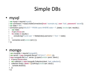 Real-time using Node
• Socket.IO
   – WebSockets, Flash, long-polling, iframe forever
   – Supports IE 5.5+
   – Runs cross-domain
• Server      1 var io = require('socket.io').listen(80);
              2
              3 io.sockets.on('connection', function (socket) {
              4 socket.emit('news', { hello: 'world' });
              5 socket.on('my other event', function (data) {
              6 console.log(data);
              7 });
              8 });
              1 <script src="/socket.io/socket.io.js"></script>
• Client      2 <script>
              3 var socket = io.connect('http://localhost');
              4 socket.on('news', function (data) {
              5 console.log(data);
              6 socket.emit('my other event', { my: 'data' });
              7 });
              8 </script>
 