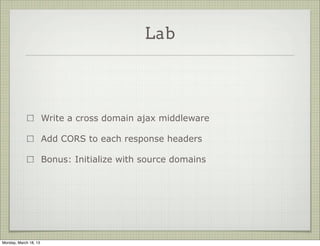 Lab




                       Write a cross domain ajax middleware

                       Add CORS to each response headers

                       Bonus: Initialize with source domains




Monday, March 18, 13
 