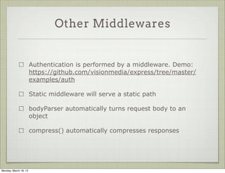 Other Middlewares


                       Authentication is performed by a middleware. Demo:
                       https://github.com/visionmedia/express/tree/master/
                       examples/auth

                       Static middleware will serve a static path

                       bodyParser automatically turns request body to an
                       object

                       compress() automatically compresses responses




Monday, March 18, 13
 