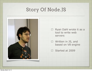 Story Of Node.JS



                                  Ryan Dahl wrote it as a
                                  tool to write web
                                  servers

                                  Written in JS, and
                                  based on V8 engine

                                  Started at 2009




Monday, March 18, 13
 