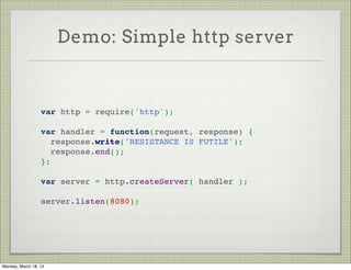 Demo: Simple http server



                  var http = require('http');
                   
                  var handler = function(request, response) {
                    response.write('RESISTANCE IS FUTILE');
                    response.end();
                  };
                   
                  var server = http.createServer( handler );
                   
                  server.listen(8080);




Monday, March 18, 13
 