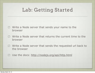 Lab: Getting Started


                       Write a Node server that sends your name to the
                       browser

                       Write a Node server that returns the current time to the
                       browser

                       Write a Node server that sends the requested url back to
                       the browser

                       Use the docs: http://nodejs.org/api/http.html




Monday, March 18, 13
 
