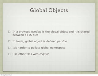 Global Objects



                       In a browser, window is the global object and it is shared
                       between all JS files

                       In Node, global object is defined per-file

                       It’s harder to pollute global namespace

                       Use other files with require




Monday, March 18, 13
 