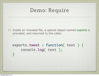 Demo: Require


                       Inside an included file, a special object named exports is
                       provided, and returned to the caller.



                       exports.tweet = function( text ) {
                           console.log( text );
                       }




Monday, March 18, 13
 