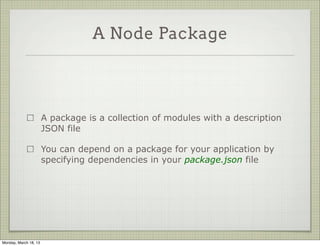 A Node Package




                       A package is a collection of modules with a description
                       JSON file

                       You can depend on a package for your application by
                       specifying dependencies in your package.json file




Monday, March 18, 13
 