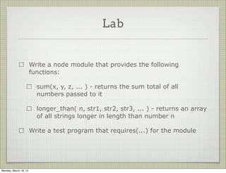 Lab


                       Write a node module that provides the following
                       functions:

                         sum(x, y, z, ... ) - returns the sum total of all
                         numbers passed to it

                         longer_than( n, str1, str2, str3, ... ) - returns an array
                         of all strings longer in length than number n

                       Write a test program that requires(...) for the module




Monday, March 18, 13
 