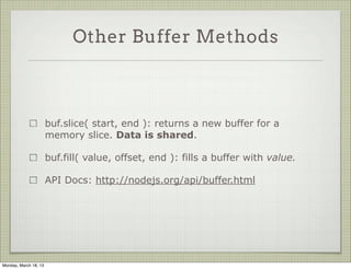 Other Buffer Methods



                       buf.slice( start, end ): returns a new buffer for a
                       memory slice. Data is shared.

                       buf.fill( value, offset, end ): fills a buffer with value.

                       API Docs: http://nodejs.org/api/buffer.html




Monday, March 18, 13
 
