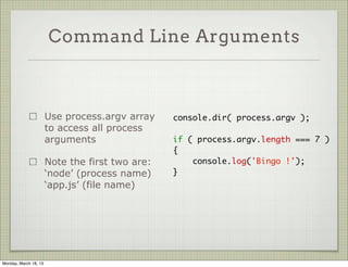 Command Line Arguments



                       Use process.argv array    console.dir( process.argv );
                       to access all process
                       arguments                 if ( process.argv.length === 7 )
                                                 {
                       Note the first two are:       console.log('Bingo !');
                       ‘node’ (process name)     }
                       ‘app.js’ (file name)




Monday, March 18, 13
 
