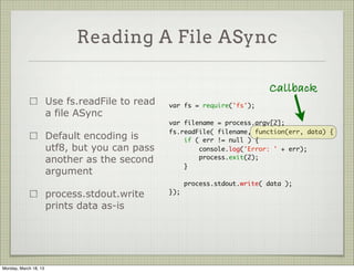 Reading A File ASync

                                                                             Callback
                       Use fs.readFile to read   var fs = require('fs');
                       a file ASync
                                                 var filename = process.argv[2];
                                                 fs.readFile( filename, function(err, data) {
                       Default encoding is           if ( err != null ) {
                       utf8, but you can pass            console.log('Error: ' + err);
                       another as the second             process.exit(2);
                                                     }
                       argument
                                                       process.stdout.write( data );
                       process.stdout.write      });

                       prints data as-is




Monday, March 18, 13
 