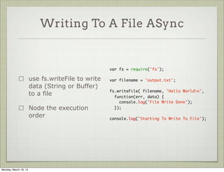 Writing To A File ASync


                                                   var fs = require('fs');

                       use fs.writeFile to write   var filename = 'output.txt';
                       data (String or Buffer)
                                                   fs.writeFile( filename, 'Hello Worldn',
                       to a file                     function(err, data) {
                                                       console.log('File Write Done');
                       Node the execution            });

                       order                       console.log('Starting To Write To File');




Monday, March 18, 13
 