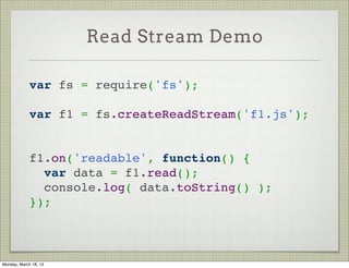 Read Stream Demo

             var fs = require('fs');
              
             var f1 = fs.createReadStream('f1.js');
              
              
             f1.on('readable', function() {
               var data = f1.read();
               console.log( data.toString() );
             });



Monday, March 18, 13
 
