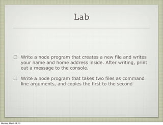 Lab



                       Write a node program that creates a new file and writes
                       your name and home address inside. After writing, print
                       out a message to the console.

                       Write a node program that takes two files as command
                       line arguments, and copies the first to the second




Monday, March 18, 13
 