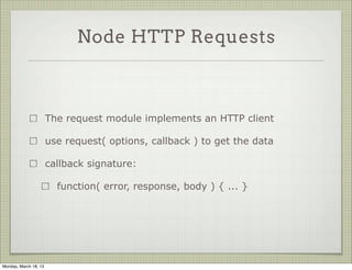 Node HTTP Requests



                       The request module implements an HTTP client

                       use request( options, callback ) to get the data

                       callback signature:

                         function( error, response, body ) { ... }




Monday, March 18, 13
 