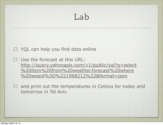 Lab


                       YQL can help you find data online

                       Use the forecast at this URL:
                       http://query.yahooapis.com/v1/public/yql?q=select
                       %20item%20from%20weather.forecast%20where
                       %20woeid%3D%221968212%22&format=json

                       and print out the temperatures in Celsius for today and
                       tomorrow in Tel Aviv




Monday, March 18, 13
 