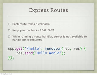 Express Routes

                       Each route takes a callback.

                       Keep your callbacks REAL FAST

                       While running a route handler, server is not available to
                       handle other requests


             app.get('/hello', function(req, res) {
                 res.send('Hello World');
             });



Monday, March 18, 13
 
