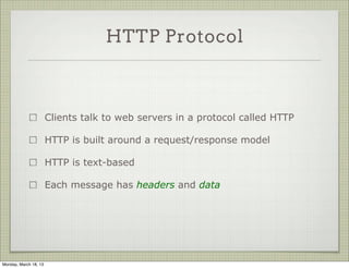 HTTP Protocol



                       Clients talk to web servers in a protocol called HTTP

                       HTTP is built around a request/response model

                       HTTP is text-based

                       Each message has headers and data




Monday, March 18, 13
 