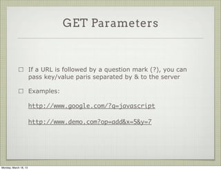 GET Parameters


                       If a URL is followed by a question mark (?), you can
                       pass key/value paris separated by & to the server

                       Examples:

                       http://www.google.com/?q=javascript

                       http://www.demo.com?op=add&x=5&y=7




Monday, March 18, 13
 