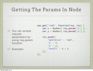 Getting The Params In Node


                                         app.get('/add', function(req, res) {
                                             var x = Number( req.param('x') );
                       You can access        var y = Number( req.param('y') );
                       request            
                       parameters by         res.send({
                       using req.param           'operation' : 'add',
                       function                  'x' : x,
                                                 'y' : y,
                       Example:                  'result' : x + y
                                             });
                                         });




Monday, March 18, 13
 