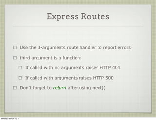 Express Routes


                       Use the 3-arguments route handler to report errors

                       third argument is a function:

                         If called with no arguments raises HTTP 404

                         If called with arguments raises HTTP 500

                       Don’t forget to return after using next()




Monday, March 18, 13
 