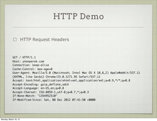 HTTP Demo

                       HTTP Request Headers



            GET / HTTP/1.1
            Host: ynonperek.com
            Connection: keep-alive
            Cache-Control: max-age=0
            User-Agent: Mozilla/5.0 (Macintosh; Intel Mac OS X 10_8_2) AppleWebKit/537.11
            (KHTML, like Gecko) Chrome/23.0.1271.95 Safari/537.11
            Accept: text/html,application/xhtml+xml,application/xml;q=0.9,*/*;q=0.8
            Accept-Encoding: gzip,deflate,sdch
            Accept-Language: en-US,en;q=0.8
            Accept-Charset: ISO-8859-1,utf-8;q=0.7,*;q=0.3
            If-None-Match: "1354952510"
            If-Modified-Since: Sat, 08 Dec 2012 07:41:50 +0000




Monday, March 18, 13
 