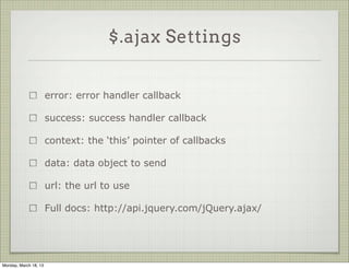 $.ajax Settings


                       error: error handler callback

                       success: success handler callback

                       context: the ‘this’ pointer of callbacks

                       data: data object to send

                       url: the url to use

                       Full docs: http://api.jquery.com/jQuery.ajax/




Monday, March 18, 13
 