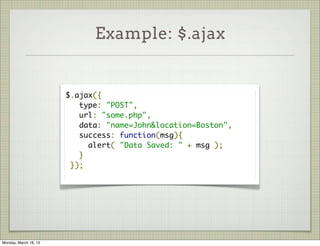 Example: $.ajax


                       $.ajax({
                          type: "POST",
                          url: "some.php",
                          data: "name=John&location=Boston",
                          success: function(msg){
                            alert( "Data Saved: " + msg );
                          }
                        });




Monday, March 18, 13
 
