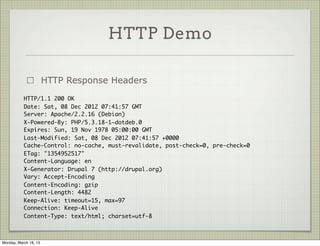 HTTP Demo

                       HTTP Response Headers
           HTTP/1.1 200 OK
           Date: Sat, 08 Dec 2012 07:41:57 GMT
           Server: Apache/2.2.16 (Debian)
           X-Powered-By: PHP/5.3.18-1~dotdeb.0
           Expires: Sun, 19 Nov 1978 05:00:00 GMT
           Last-Modified: Sat, 08 Dec 2012 07:41:57 +0000
           Cache-Control: no-cache, must-revalidate, post-check=0, pre-check=0
           ETag: "1354952517"
           Content-Language: en
           X-Generator: Drupal 7 (http://drupal.org)
           Vary: Accept-Encoding
           Content-Encoding: gzip
           Content-Length: 4482
           Keep-Alive: timeout=15, max=97
           Connection: Keep-Alive
           Content-Type: text/html; charset=utf-8



Monday, March 18, 13
 