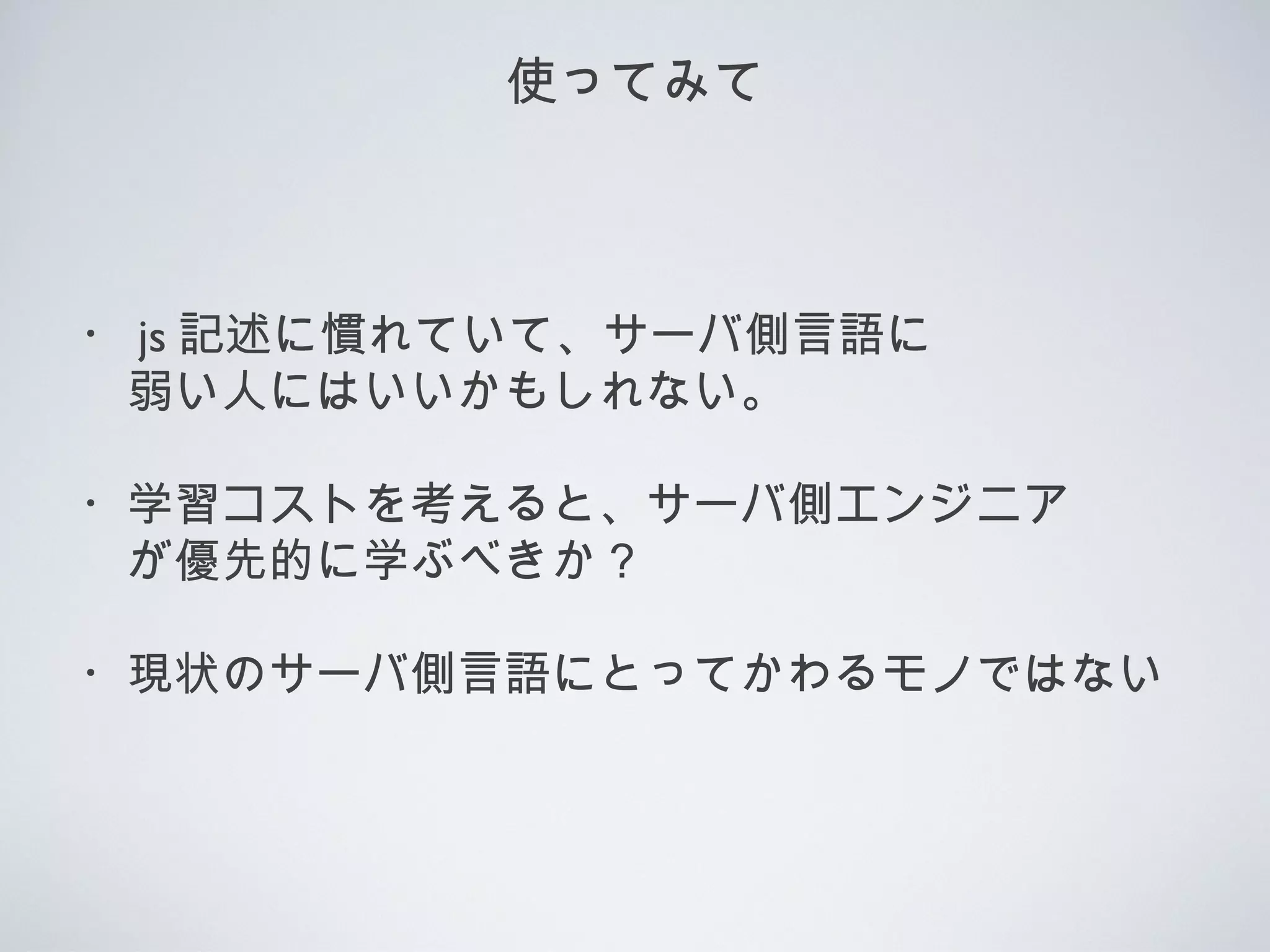 使ってみて
・ js 記述に慣れていて、サーバ側言語に
　弱い人にはいいかもしれない。
・学習コストを考えると、サーバ側エンジニア
　が優先的に学ぶべきか？
・現状のサーバ側言語にとってかわるモノではない
 