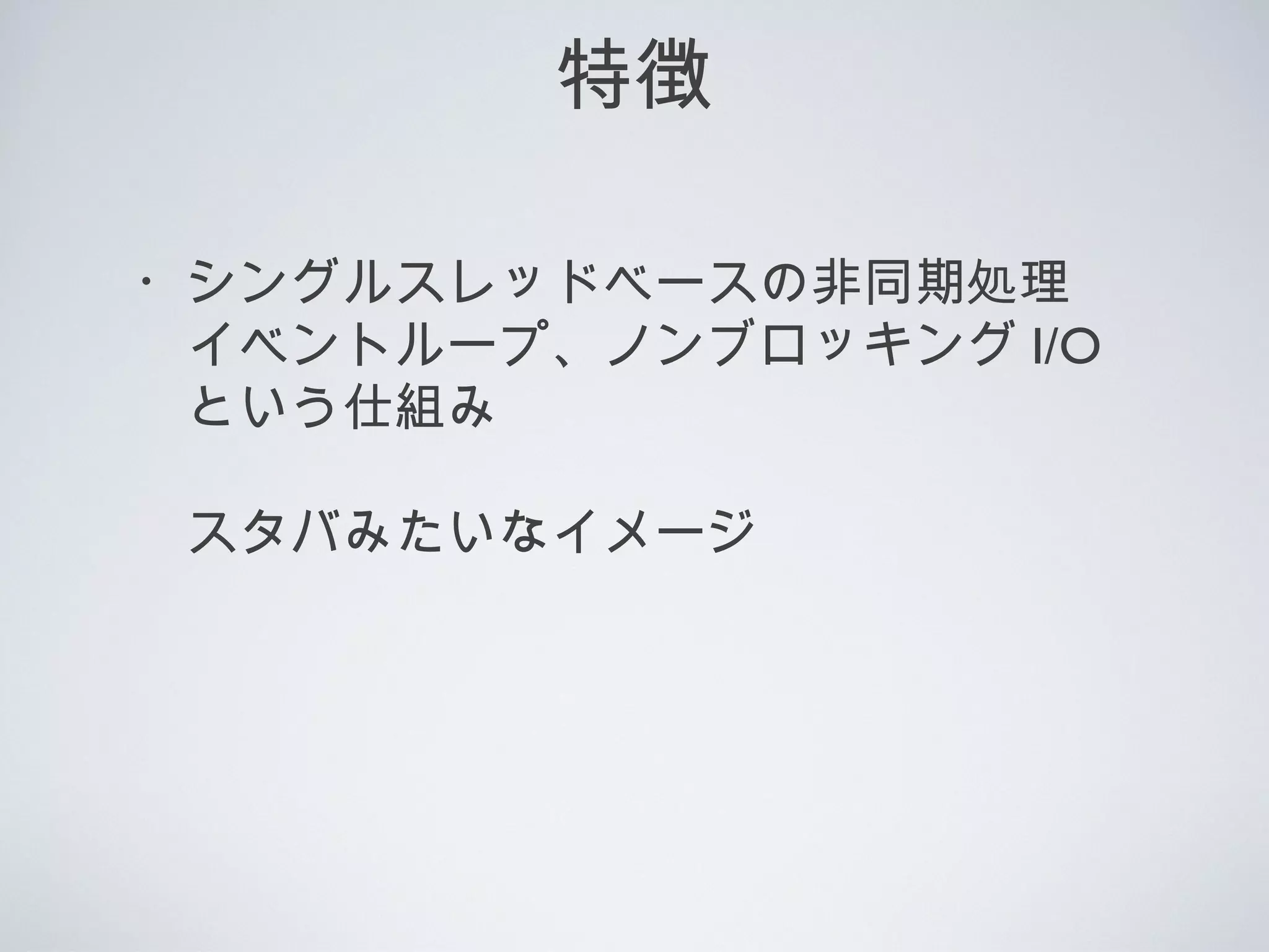 特徴
・シングルスレッドベースの非同期処理
　イベントループ、ノンブロッキング I/O
　という仕組み
　スタバみたいなイメージ
 