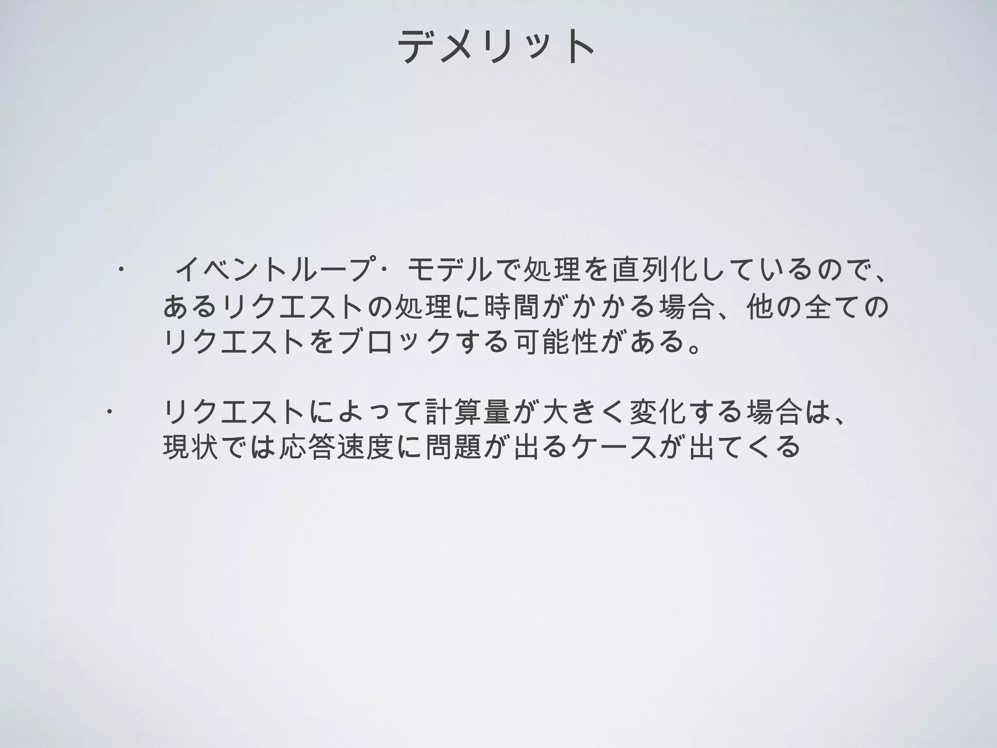 デメリット
　・　イベントループ・モデルで処理を直列化しているので、
　　　あるリクエストの処理に時間がかかる場合、他の全ての
　　　リクエストをブロックする可能性がある。
　・　リクエストによって計算量が大きく変化する場合は、
　　　現状では応答速度に問題が出るケースが出てくる
 
