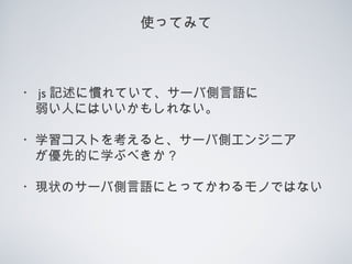 使ってみて
・ js 記述に慣れていて、サーバ側言語に
　弱い人にはいいかもしれない。
・学習コストを考えると、サーバ側エンジニア
　が優先的に学ぶべきか？
・現状のサーバ側言語にとってかわるモノではない
 