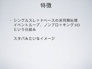 特徴
・シングルスレッドベースの非同期処理
　イベントループ、ノンブロッキング I/O
　という仕組み
　スタバみたいなイメージ
 