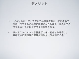 デメリット
　・　イベントループ・モデルで処理を直列化しているので、
　　　あるリクエストの処理に時間がかかる場合、他の全ての
　　　リクエストをブロックする可能性がある。
　・　リクエストによって計算量が大きく変化する場合は、
　　　現状では応答速度に問題が出るケースが出てくる
 