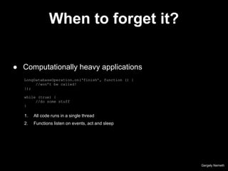 When to forget it?
LongDatabaseOperation.on(‘finish’, function () {
//won’t be called!
});
while (true) {
//do some stuff
}
Gergely Nemeth
● Computationally heavy applications
1. All code runs in a single thread
2. Functions listen on events, act and sleep
 