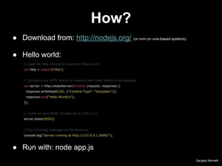 How?
Gergely Nemeth
● Download from: http://nodejs.org/ (or nvm on unix-based systems)
● Hello world:
// Load the http module to create an http server.
var http = require('http');
// Configure our HTTP server to respond with Hello World to all requests.
var server = http.createServer(function (request, response) {
response.writeHead(200, {"Content-Type": "text/plain"});
response.end("Hello Worldn");
});
// Listen on port 8000, IP defaults to 127.0.0.1
server.listen(8000);
// Put a friendly message on the terminal
console.log("Server running at http://127.0.0.1:8000/");
● Run with: node app.js
 