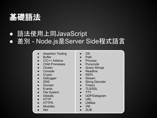 基礎語法
● 語法使用上同JavaScript
● 差別 - Node.js是Server Side程式語言
● Assertion Testing
● Buffer
● C/C++ Addons
● Child Processes
● Cluster
● Console
● Crypto
● Debugger
● DNS
● Domain
● Events
● File System
● Globals
● HTTP
● HTTPS
● Modules
● Net
● OS
● Path
● Process
● Punycode
● Query Strings
● Readline
● REPL
● Stream
● String Decoder
● Timers
● TLS/SSL
● TTY
● UDP/Datagram
● URL
● Utilities
● VM
● ZLIB
 